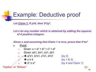 18
Example: Deductive proof
Let Claim 1: If y≥4, then 2y≥y2.
Let x be any number which is obtained by adding the squares
of 4 positive integers.
Given x and assuming that Claim 1 is true, prove that 2x≥x2
 Proof:
1) Given: x = a2 + b2 + c2 + d2
2) Given: a≥1, b≥1, c≥1, d≥1
3)  a2≥1, b2≥1, c2≥1, d2≥1 (by 2)
4)  x ≥ 4 (by 1 & 3)
5)  2x ≥ x2 (by 4 and Claim 1)
“implies” or “follows”
 