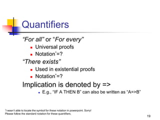19
Quantifiers
“For all” or “For every”
 Universal proofs
 Notation*=?
“There exists”
 Used in existential proofs
 Notation*=?
Implication is denoted by =>
 E.g., “IF A THEN B” can also be written as “A=>B”
*I wasn’t able to locate the symbol for these notation in powerpoint. Sorry!
Please follow the standard notation for these quantifiers.
 