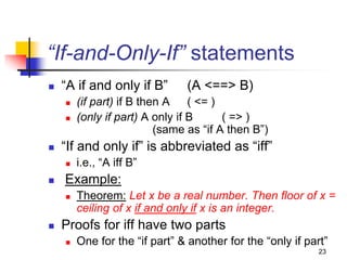 23
“If-and-Only-If” statements
 “A if and only if B” (A <==> B)
 (if part) if B then A ( <= )
 (only if part) A only if B ( => )
(same as “if A then B”)
 “If and only if” is abbreviated as “iff”
 i.e., “A iff B”
 Example:
 Theorem: Let x be a real number. Then floor of x =
ceiling of x if and only if x is an integer.
 Proofs for iff have two parts
 One for the “if part” & another for the “only if part”
 