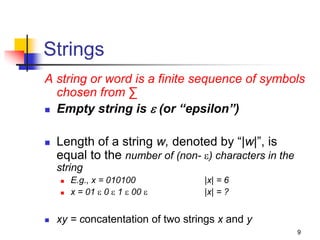 9
Strings
A string or word is a finite sequence of symbols
chosen from ∑
 Empty string is  (or “epsilon”)
 Length of a string w, denoted by “|w|”, is
equal to the number of (non- ) characters in the
string
 E.g., x = 010100 |x| = 6
 x = 01  0  1  00  |x| = ?
 xy = concatentation of two strings x and y
 