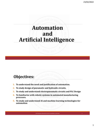 23/02/2022
1
Automation
and
Artificial Intelligence
Objectives:
1. To understand the need and justification of automation.
2. To study design of pneumatic and hydraulic circuits.
3. To study and understand electropneumatic circuits and PLC Design
4. To familiarize with robotic systems in automated manufacturing
processes.
5. To study and understand AI and machine learning technologies for
automation
VPM'S MAHARSHI PARSHURAMCOLLEGEOF ENGINEERING, VELNESHWAR 2
 