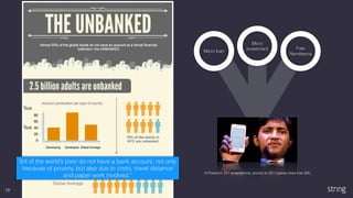 19
Micro loan
Micro
investment Free
Remittance
A Freedom 251 smartphone, priced at 251 rupees (less than $4)
3/4 of the world’s poor do not have a bank account, not only
because of poverty, but also due to costs, travel distance
and paper work involved.”
 