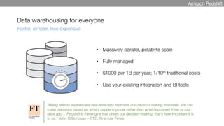 Data warehousing for everyone
•  Massively parallel, petabyte scale

•  Fully managed

•  $1000 per TB per year; 1/10th traditional costs

•  Use your existing integration and BI tools
Faster, simpler, less expensive
Amazon Redshift
“Being able to explore near-real-time data improves our decision making massively. We can
make decisions based on what’s happening now rather than what happened three or four
days ago… Redshift is the engine that drives our decision-making: that’s how important it is
to us.” John O’Donovan – CTO, Financial Times
 