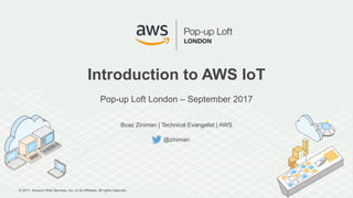 © 2017, Amazon Web Services, Inc. or its Affiliates. All rights reserved.
Boaz Ziniman | Technical Evangelist | AWS
@ziniman
Introduction to AWS IoT
Pop-up Loft London – September 2017
 