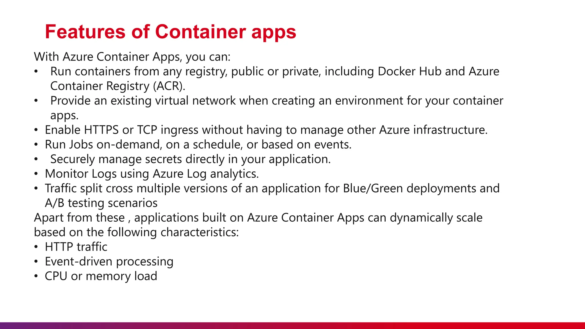 Features of Container apps
With Azure Container Apps, you can:
• Run containers from any registry, public or private, including Docker Hub and Azure
Container Registry (ACR).
• Provide an existing virtual network when creating an environment for your container
apps.
• Enable HTTPS or TCP ingress without having to manage other Azure infrastructure.
• Run Jobs on-demand, on a schedule, or based on events.
• Securely manage secrets directly in your application.
• Monitor Logs using Azure Log analytics.
• Traffic split cross multiple versions of an application for Blue/Green deployments and
A/B testing scenarios
Apart from these , applications built on Azure Container Apps can dynamically scale
based on the following characteristics:
• HTTP traffic
• Event-driven processing
• CPU or memory load
 