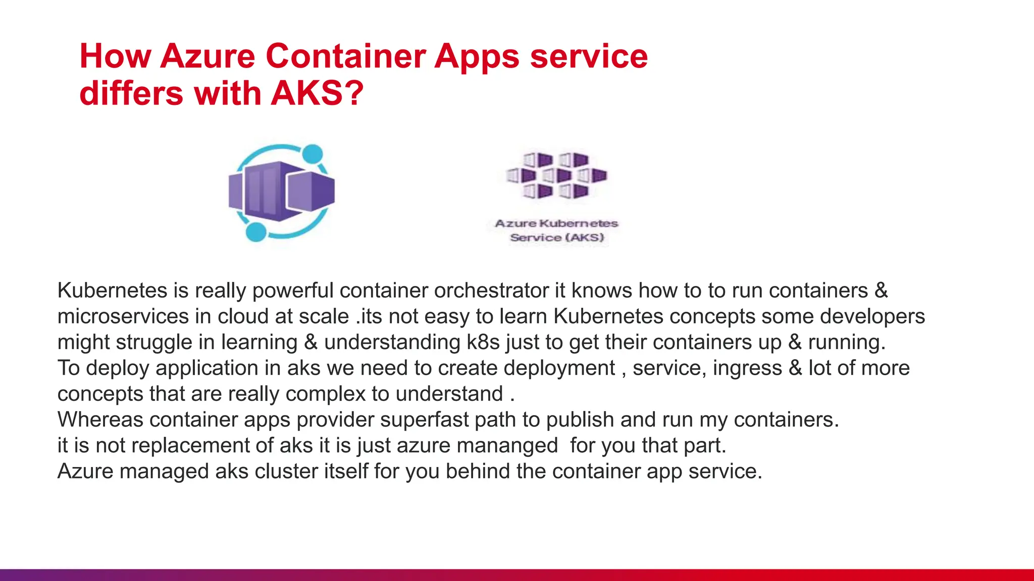 How Azure Container Apps service
differs with AKS?
Kubernetes is really powerful container orchestrator it knows how to to run containers &
microservices in cloud at scale .its not easy to learn Kubernetes concepts some developers
might struggle in learning & understanding k8s just to get their containers up & running.
To deploy application in aks we need to create deployment , service, ingress & lot of more
concepts that are really complex to understand .
Whereas container apps provider superfast path to publish and run my containers.
it is not replacement of aks it is just azure mananged for you that part.
Azure managed aks cluster itself for you behind the container app service.
 