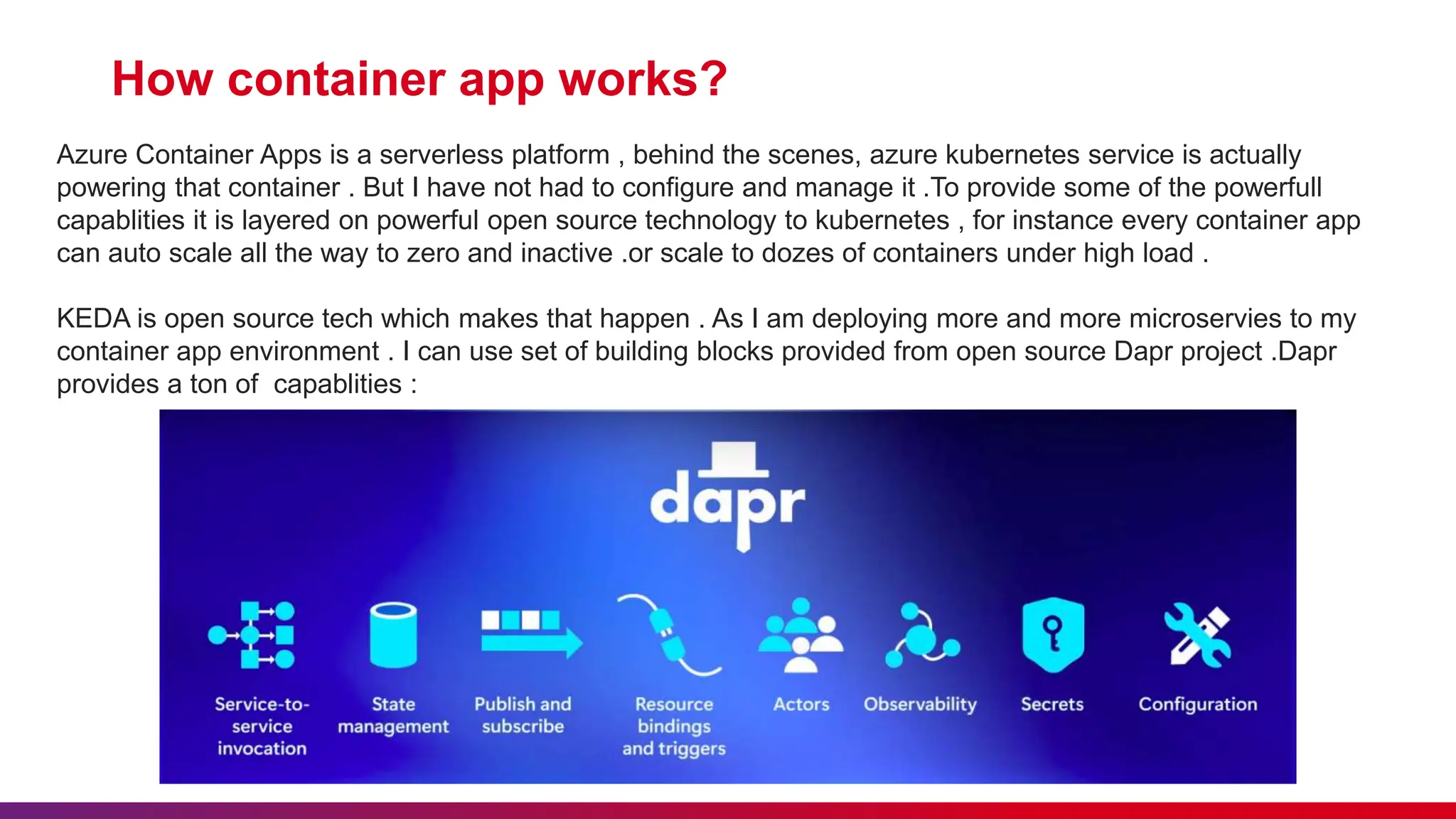 How container app works?
Azure Container Apps is a serverless platform , behind the scenes, azure kubernetes service is actually
powering that container . But I have not had to configure and manage it .To provide some of the powerfull
capablities it is layered on powerful open source technology to kubernetes , for instance every container app
can auto scale all the way to zero and inactive .or scale to dozes of containers under high load .
KEDA is open source tech which makes that happen . As I am deploying more and more microservies to my
container app environment . I can use set of building blocks provided from open source Dapr project .Dapr
provides a ton of capablities :
 
