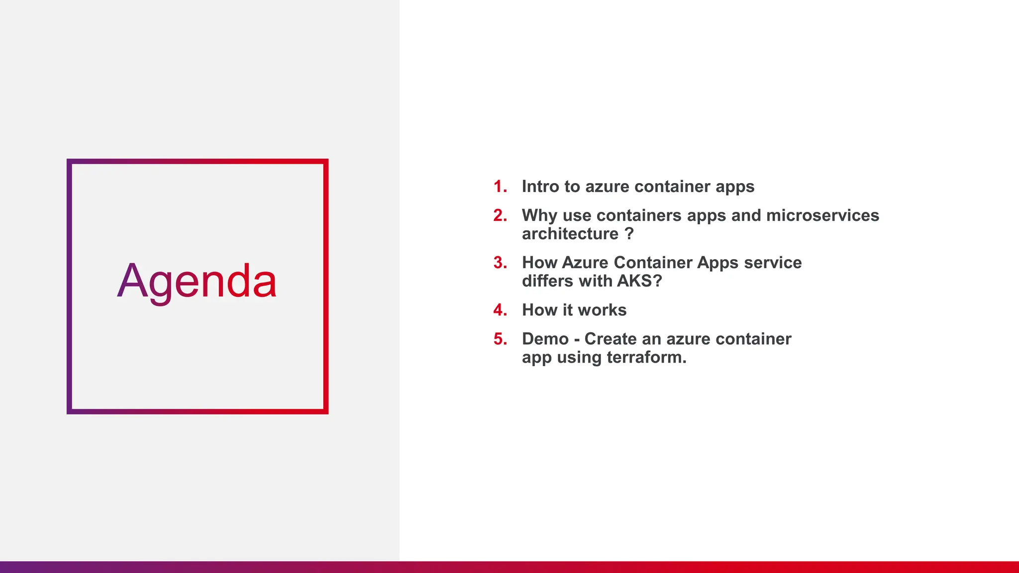 1. Intro to azure container apps
2. Why use containers apps and microservices
architecture ?
3. How Azure Container Apps service
differs with AKS?
4. How it works
5. Demo - Create an azure container
app using terraform.
 