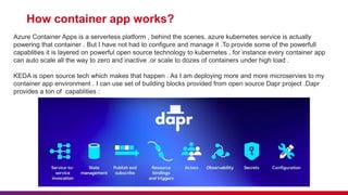 How container app works?
Azure Container Apps is a serverless platform , behind the scenes, azure kubernetes service is actually
powering that container . But I have not had to configure and manage it .To provide some of the powerfull
capablities it is layered on powerful open source technology to kubernetes , for instance every container app
can auto scale all the way to zero and inactive .or scale to dozes of containers under high load .
KEDA is open source tech which makes that happen . As I am deploying more and more microservies to my
container app environment . I can use set of building blocks provided from open source Dapr project .Dapr
provides a ton of capablities :
 