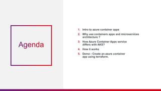 1. Intro to azure container apps
2. Why use containers apps and microservices
architecture ?
3. How Azure Container Apps service
differs with AKS?
4. How it works
5. Demo - Create an azure container
app using terraform.
 