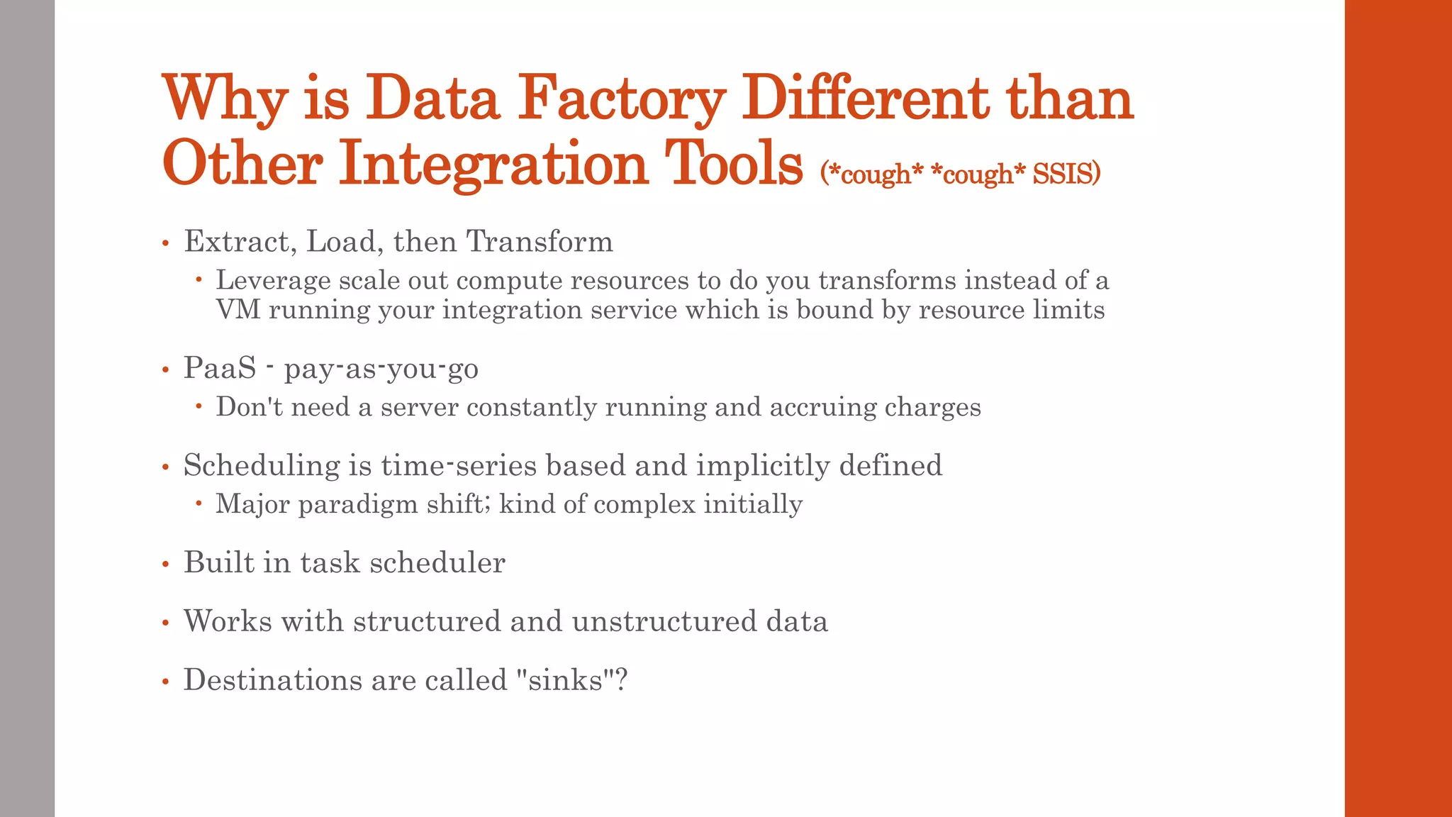 Why is Data Factory Different than Other Integration Tools (*cough* *cough* SSIS) • Extract, Load, then Transform  Leverage scale out compute resources to do you transforms instead of a VM running your integration service which is bound by resource limits • PaaS - pay-as-you-go  Don't need a server constantly running and accruing charges • Scheduling is time-series based and implicitly defined  Major paradigm shift; kind of complex initially • Built in task scheduler • Works with structured and unstructured data • Destinations are called "sinks"? 