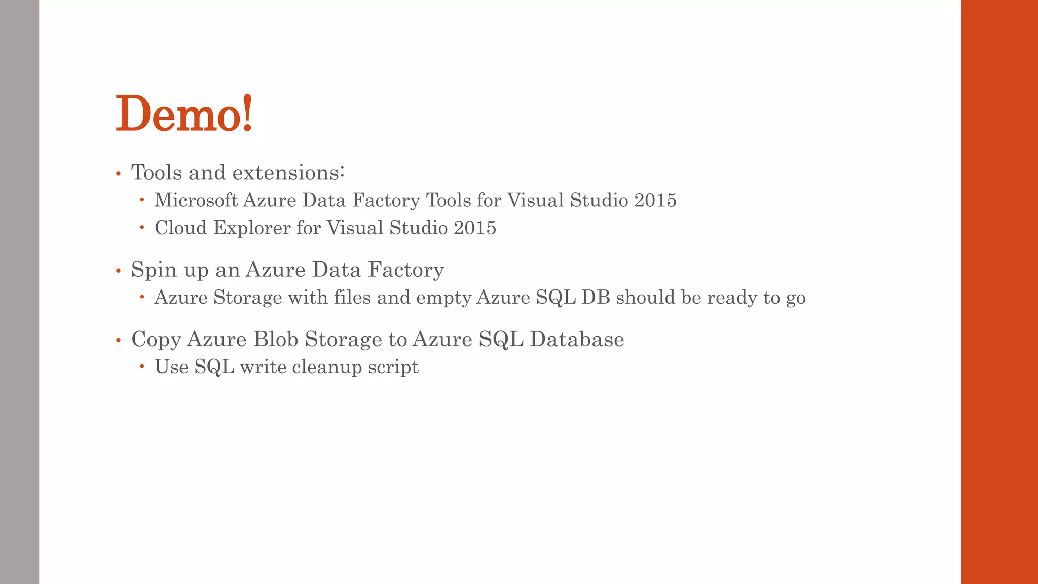 Demo! • Tools and extensions:  Microsoft Azure Data Factory Tools for Visual Studio 2015  Cloud Explorer for Visual Studio 2015 • Spin up an Azure Data Factory  Azure Storage with files and empty Azure SQL DB should be ready to go • Copy Azure Blob Storage to Azure SQL Database  Use SQL write cleanup script 