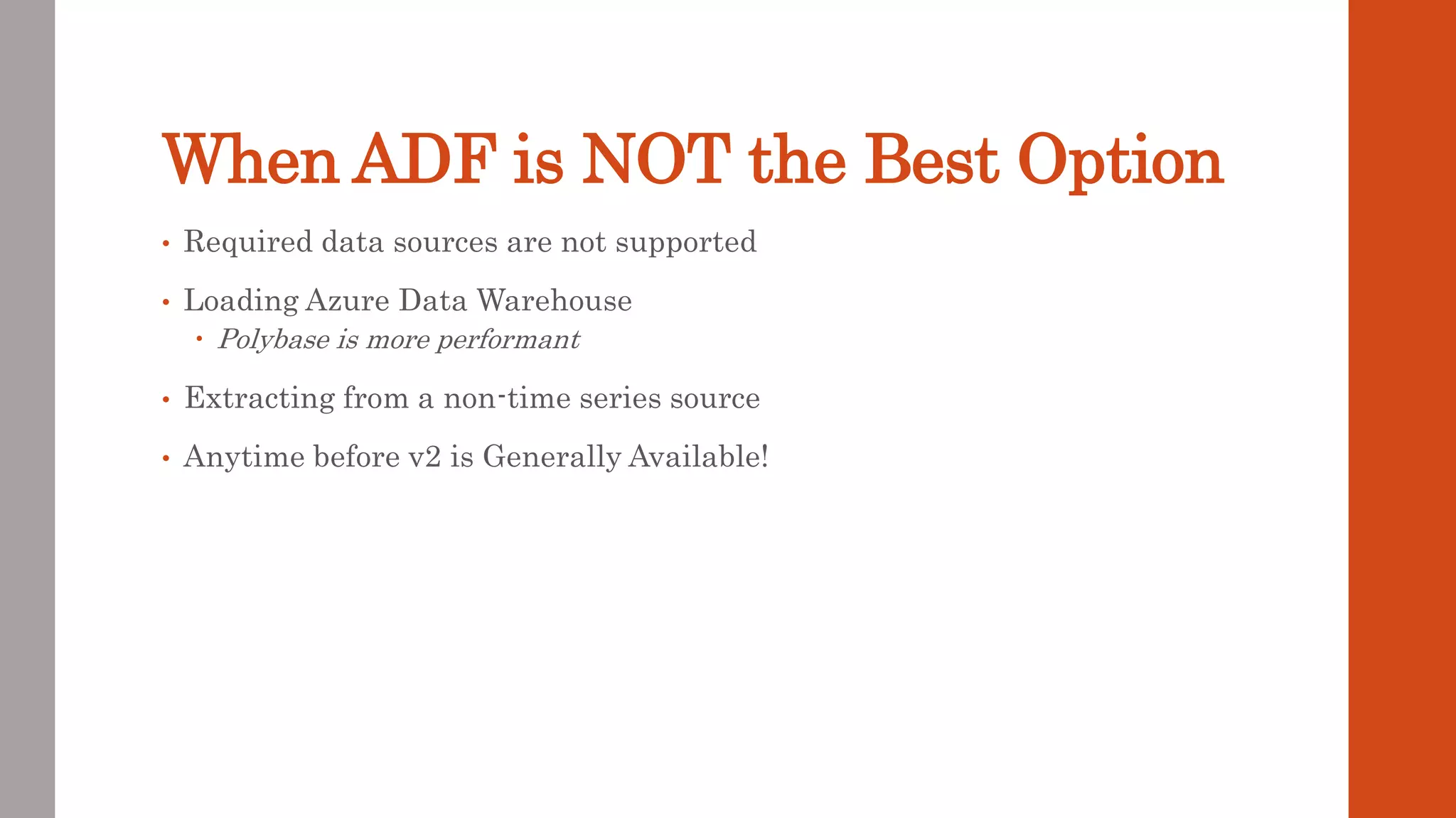 When ADF is NOT the Best Option • Required data sources are not supported • Loading Azure Data Warehouse  Polybase is more performant • Extracting from a non-time series source • Anytime before v2 is Generally Available! 