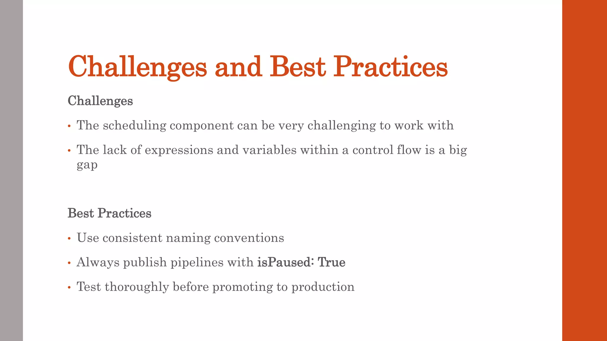 Challenges and Best Practices Challenges • The scheduling component can be very challenging to work with • The lack of expressions and variables within a control flow is a big gap Best Practices • Use consistent naming conventions • Always publish pipelines with isPaused: True • Test thoroughly before promoting to production 