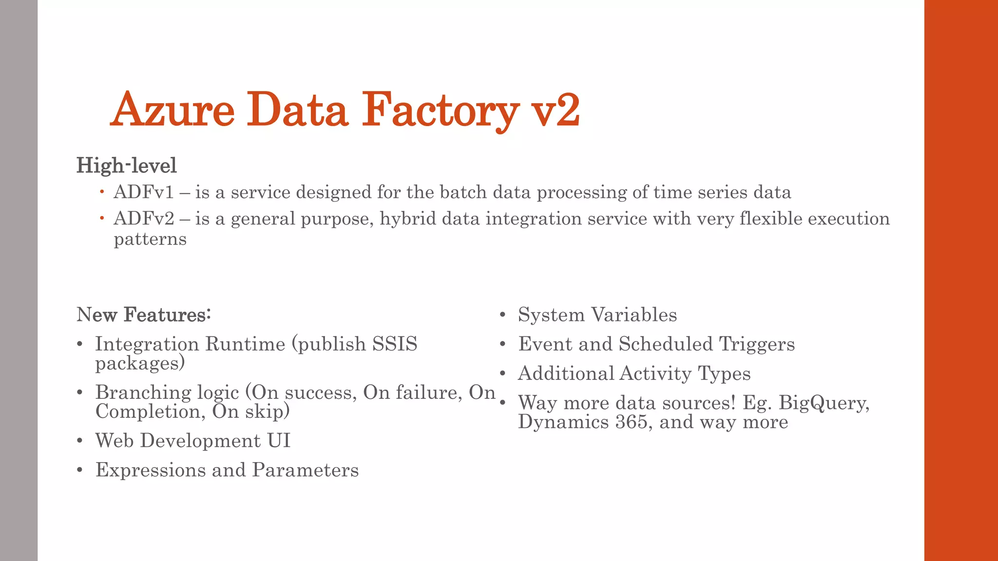 Azure Data Factory v2 High-level  ADFv1 – is a service designed for the batch data processing of time series data  ADFv2 – is a general purpose, hybrid data integration service with very flexible execution patterns New Features: • Integration Runtime (publish SSIS packages) • Branching logic (On success, On failure, On Completion, On skip) • Web Development UI • Expressions and Parameters • System Variables • Event and Scheduled Triggers • Additional Activity Types • Way more data sources! Eg. BigQuery, Dynamics 365, and way more 