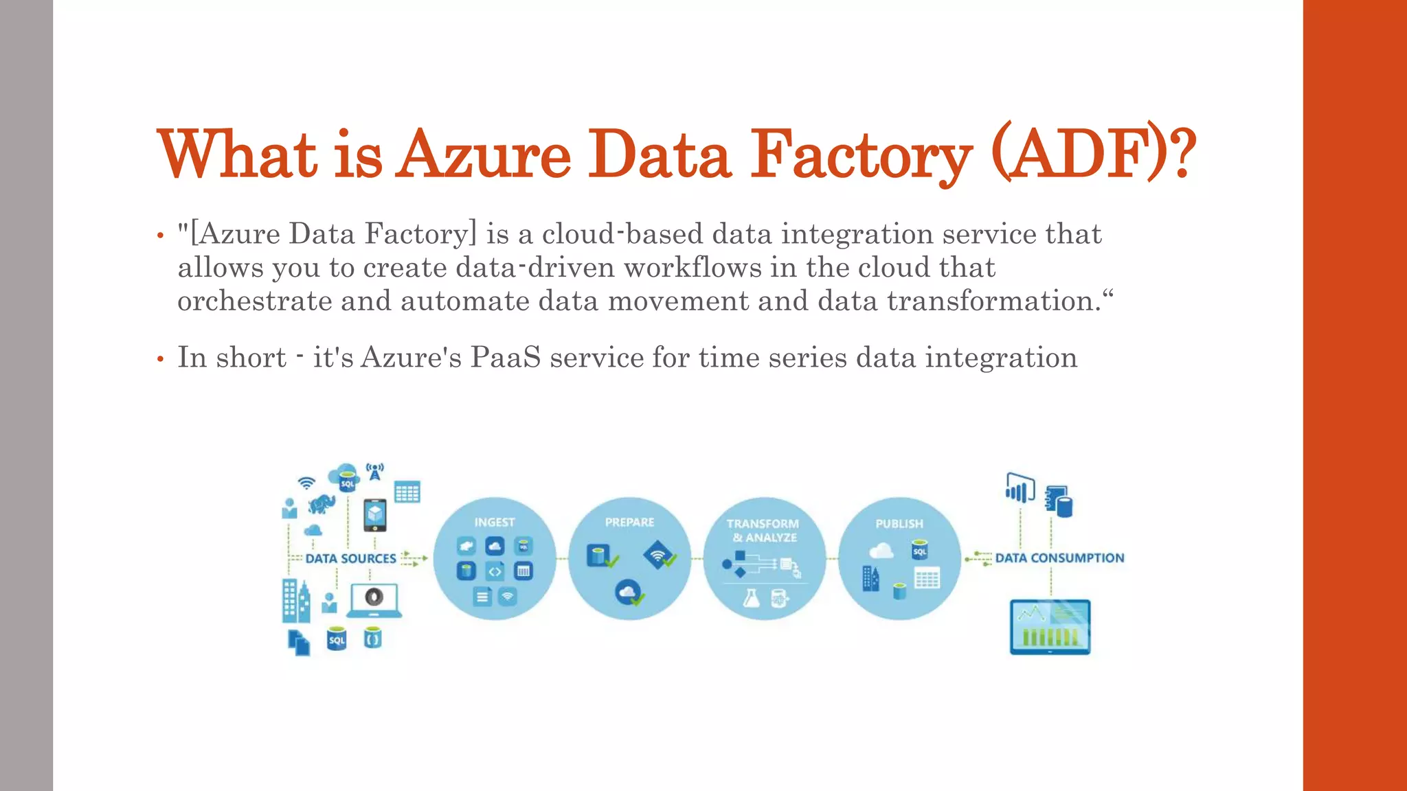 What is Azure Data Factory (ADF)? • "[Azure Data Factory] is a cloud-based data integration service that allows you to create data-driven workflows in the cloud that orchestrate and automate data movement and data transformation.“ • In short - it's Azure's PaaS service for time series data integration 