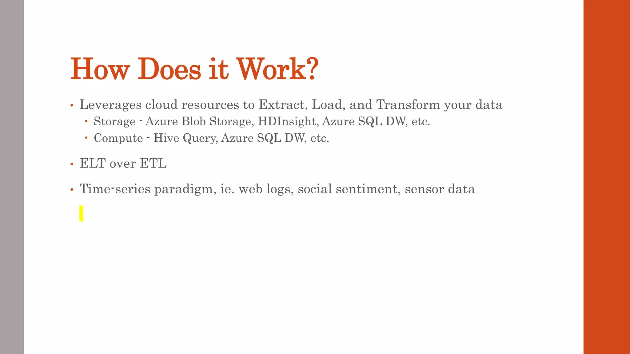 How Does it Work? • Leverages cloud resources to Extract, Load, and Transform your data  Storage - Azure Blob Storage, HDInsight, Azure SQL DW, etc.  Compute - Hive Query, Azure SQL DW, etc. • ELT over ETL • Time-series paradigm, ie. web logs, social sentiment, sensor data 