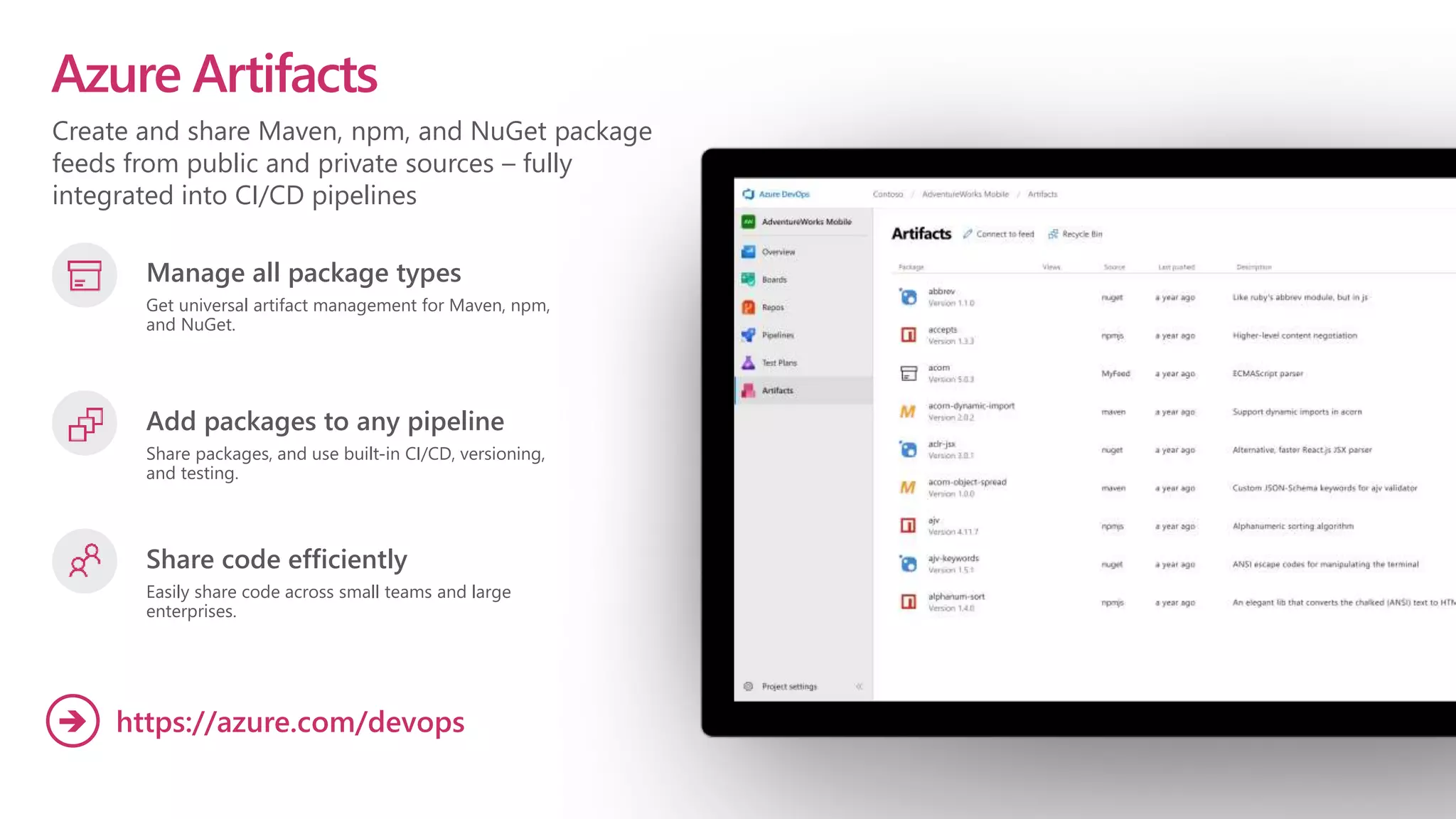 Create and share Maven, npm, and NuGet package
feeds from public and private sources – fully
integrated into CI/CD pipelines
Azure Artifacts
Manage all package types
Get universal artifact management for Maven, npm,
and NuGet.
Add packages to any pipeline
Share packages, and use built-in CI/CD, versioning,
and testing.
Share code efficiently
Easily share code across small teams and large
enterprises.
https://azure.com/devops

 