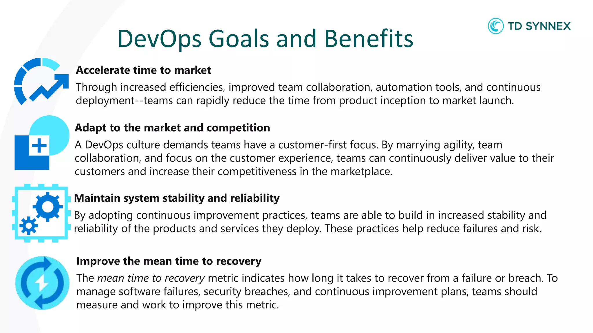 DevOps Goals and Benefits
Accelerate time to market
Through increased efficiencies, improved team collaboration, automation tools, and continuous
deployment--teams can rapidly reduce the time from product inception to market launch.
Adapt to the market and competition
A DevOps culture demands teams have a customer-first focus. By marrying agility, team
collaboration, and focus on the customer experience, teams can continuously deliver value to their
customers and increase their competitiveness in the marketplace.
Maintain system stability and reliability
By adopting continuous improvement practices, teams are able to build in increased stability and
reliability of the products and services they deploy. These practices help reduce failures and risk.
Improve the mean time to recovery
The mean time to recovery metric indicates how long it takes to recover from a failure or breach. To
manage software failures, security breaches, and continuous improvement plans, teams should
measure and work to improve this metric.
 