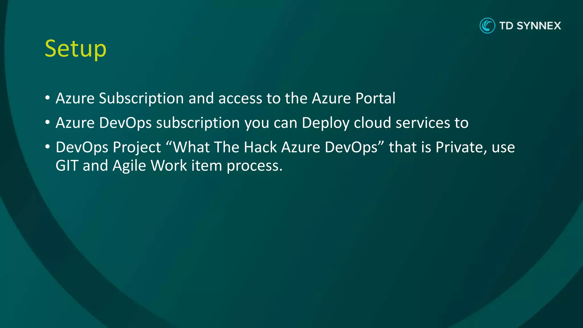 Setup
• Azure Subscription and access to the Azure Portal
• Azure DevOps subscription you can Deploy cloud services to
• DevOps Project “What The Hack Azure DevOps” that is Private, use
GIT and Agile Work item process.
 