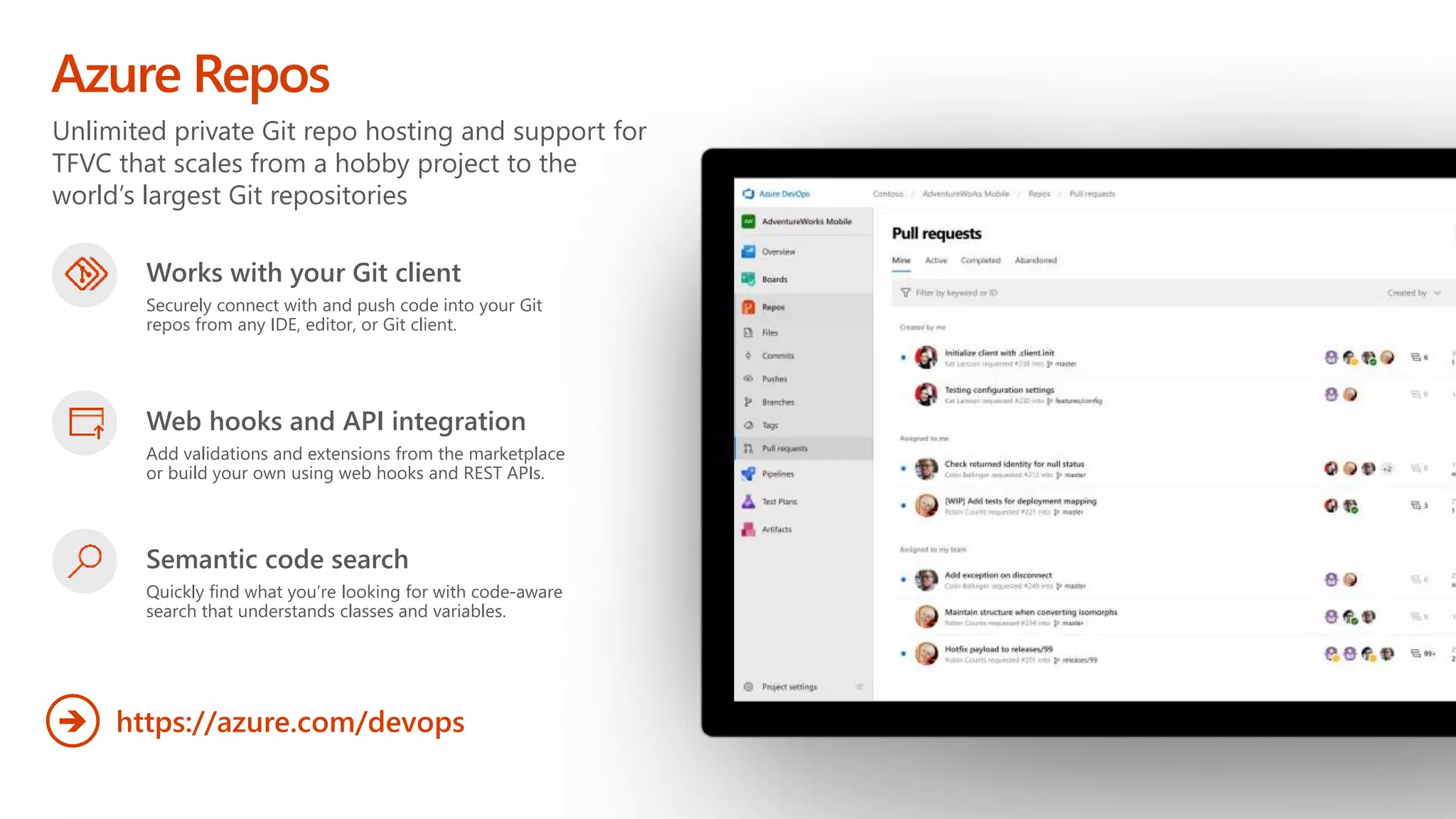 Unlimited private Git repo hosting and support for
TFVC that scales from a hobby project to the
world’s largest Git repositories
Azure Repos
https://azure.com/devops

Works with your Git client
Securely connect with and push code into your Git
repos from any IDE, editor, or Git client.
Web hooks and API integration
Add validations and extensions from the marketplace
or build your own using web hooks and REST APIs.
Semantic code search
Quickly find what you’re looking for with code-aware
search that understands classes and variables.
 