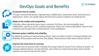 DevOps Goals and Benefits
Accelerate time to market
Through increased efficiencies, improved team collaboration, automation tools, and continuous
deployment--teams can rapidly reduce the time from product inception to market launch.
Adapt to the market and competition
A DevOps culture demands teams have a customer-first focus. By marrying agility, team
collaboration, and focus on the customer experience, teams can continuously deliver value to their
customers and increase their competitiveness in the marketplace.
Maintain system stability and reliability
By adopting continuous improvement practices, teams are able to build in increased stability and
reliability of the products and services they deploy. These practices help reduce failures and risk.
Improve the mean time to recovery
The mean time to recovery metric indicates how long it takes to recover from a failure or breach. To
manage software failures, security breaches, and continuous improvement plans, teams should
measure and work to improve this metric.
 