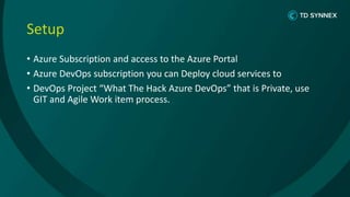 Setup
• Azure Subscription and access to the Azure Portal
• Azure DevOps subscription you can Deploy cloud services to
• DevOps Project “What The Hack Azure DevOps” that is Private, use
GIT and Agile Work item process.
 