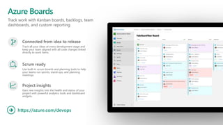 Track work with Kanban boards, backlogs, team
dashboards, and custom reporting
Azure Boards
https://azure.com/devops

Connected from idea to release
Track all your ideas at every development stage and
keep your team aligned with all code changes linked
directly to work items.
Scrum ready
Use built-in scrum boards and planning tools to help
your teams run sprints, stand-ups, and planning
meetings.
Project insights
Gain new insights into the health and status of your
project with powerful analytics tools and dashboard
widgets.
 
