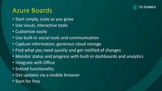 Azure Boards
• Start simply, scale as you grow
• Use visual, interactive tools
• Customize easily
• Use built-in social tools and communication
• Capture information, generous cloud storage
• Find what you need quickly and get notified of changes
• Monitor status and progress with built-in dashboards and analytics
• Integrate with Office
• Extend functionality
• Get updates via a mobile browser
• Start for free
 