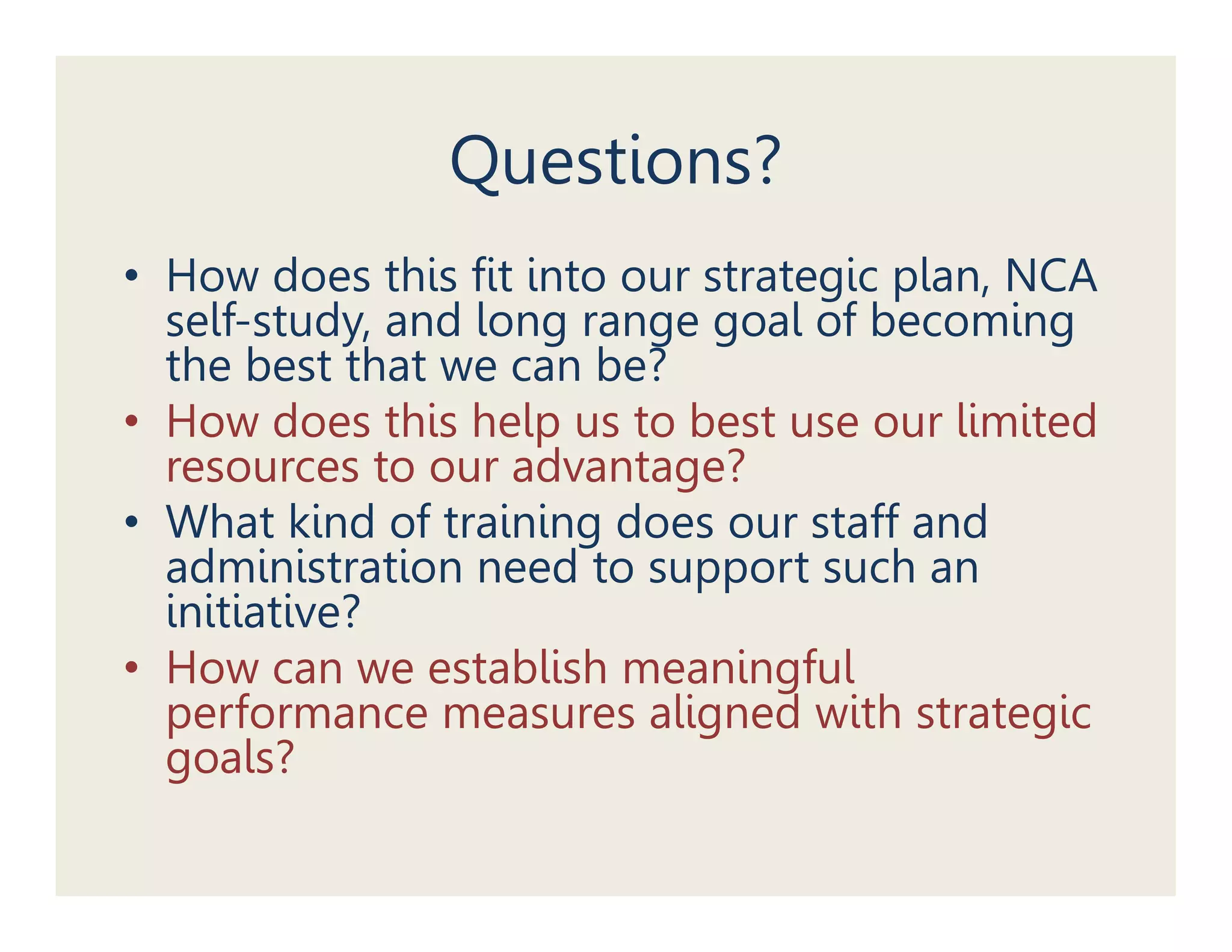 Questions?
• How does this fit into our strategic plan, NCA
                                   g p ,
  self-study, and long range goal of becoming
  the best that we can be?
• How does this help us to best use our limited
  resources to our advantage?
• What kind of training does our staff and
  administration need to support such an
  initiative?
• H
  How can we establish meaningful
                  t bli h      i f l
  performance measures aligned with strategic
  g
  goals?
 