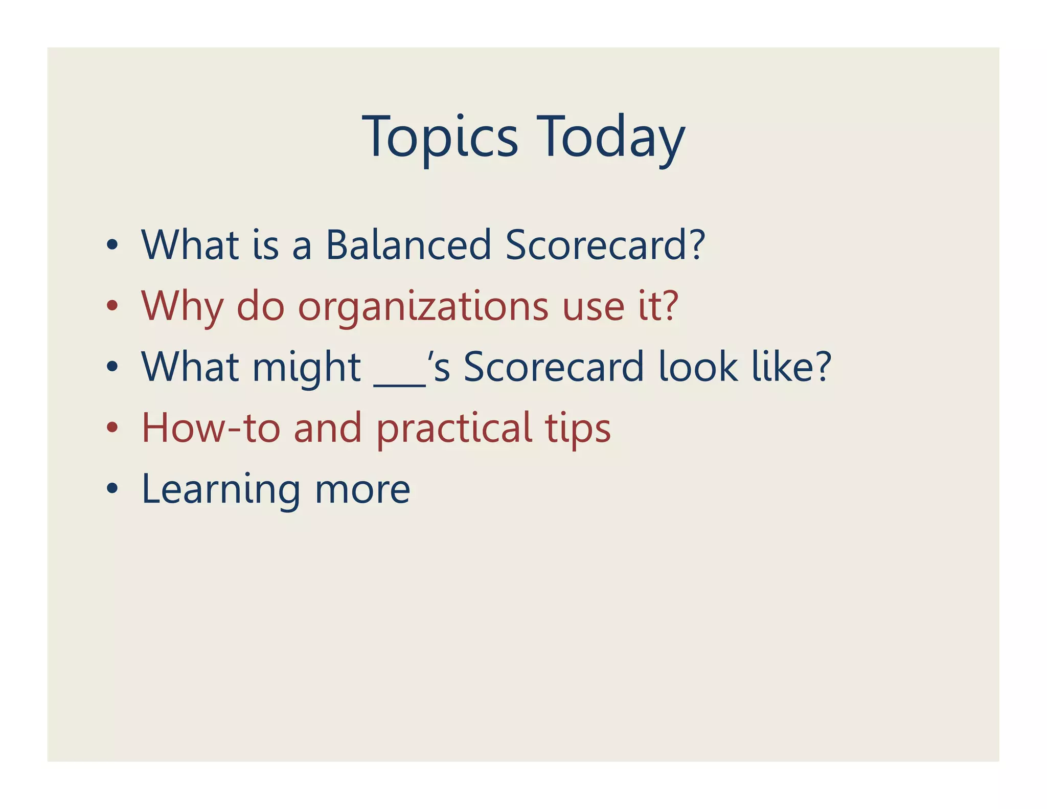 Topics Today
•   What is a Balanced Scorecard?
•   Why do organizations use it?
•   What i h
    Wh might ___’s S
                   ’ Scorecard l k lik ?
                              d look like?
•   How-to and practical tips
•   Learning more
 