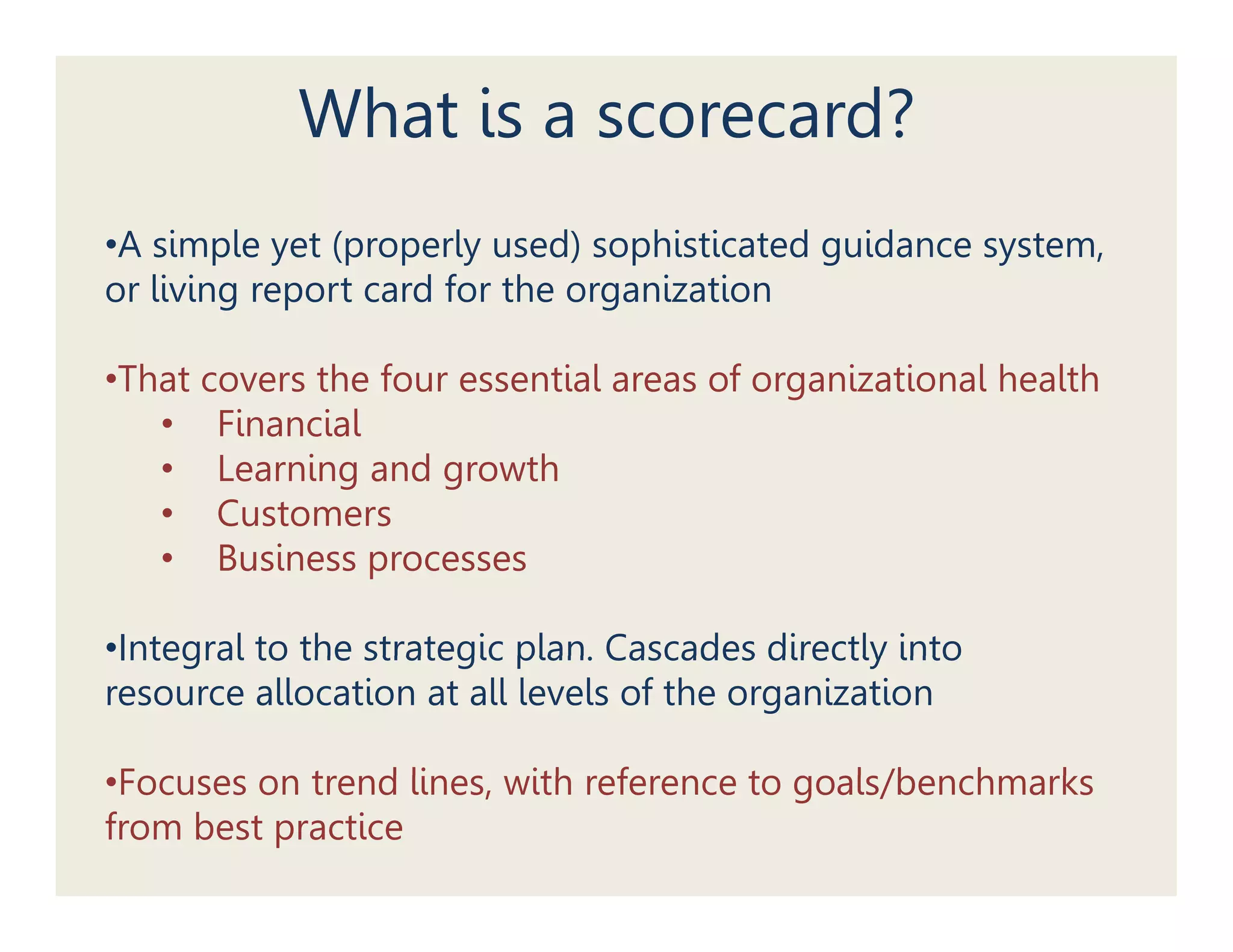 What is a scorecard?
•A simple yet (properly used) sophisticated guidance system,
or living report card for the organization

•That covers the four essential areas of organizational health
   • FiFinancial
              i l
   • Learning and growth
   • Customers
   • Business processes

•Integral to the strategic plan. Cascades directly into
 Integral                  plan
resource allocation at all levels of the organization

•Focuses on trend lines, with reference to goals/benchmarks
 Foc ses    t end lines ith efe ence goals/benchma ks
from best practice
 