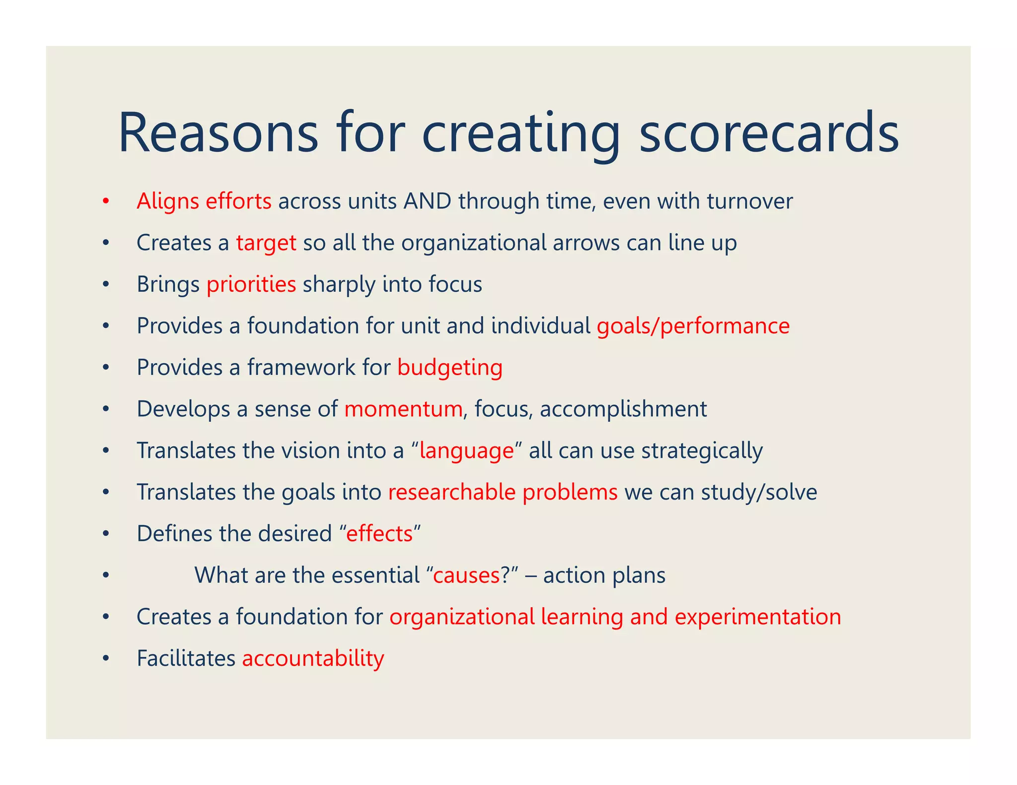 Reasons for creating scorecards
•   Aligns efforts across units AND through time, even with turnover
•   Creates a target so all the organizational arrows can line up
•   Brings priorities sharply into focus
•   Provides a foundation for unit and individual goals/performance
•   Provides a framework for budgeting
•   Develops a sense of momentum, focus, accomplishment
•   Translates the vision i
         l      h i i into a “l
                             “language” all can use strategically
                                      ” ll                 i ll
•   Translates the goals into researchable problems we can study/solve
•   Defines the desired “effects”
                         effects
•         What are the essential “causes?” – action plans
•   Creates a foundation for organizational learning and experimentation
•   Facilitates accountability
 