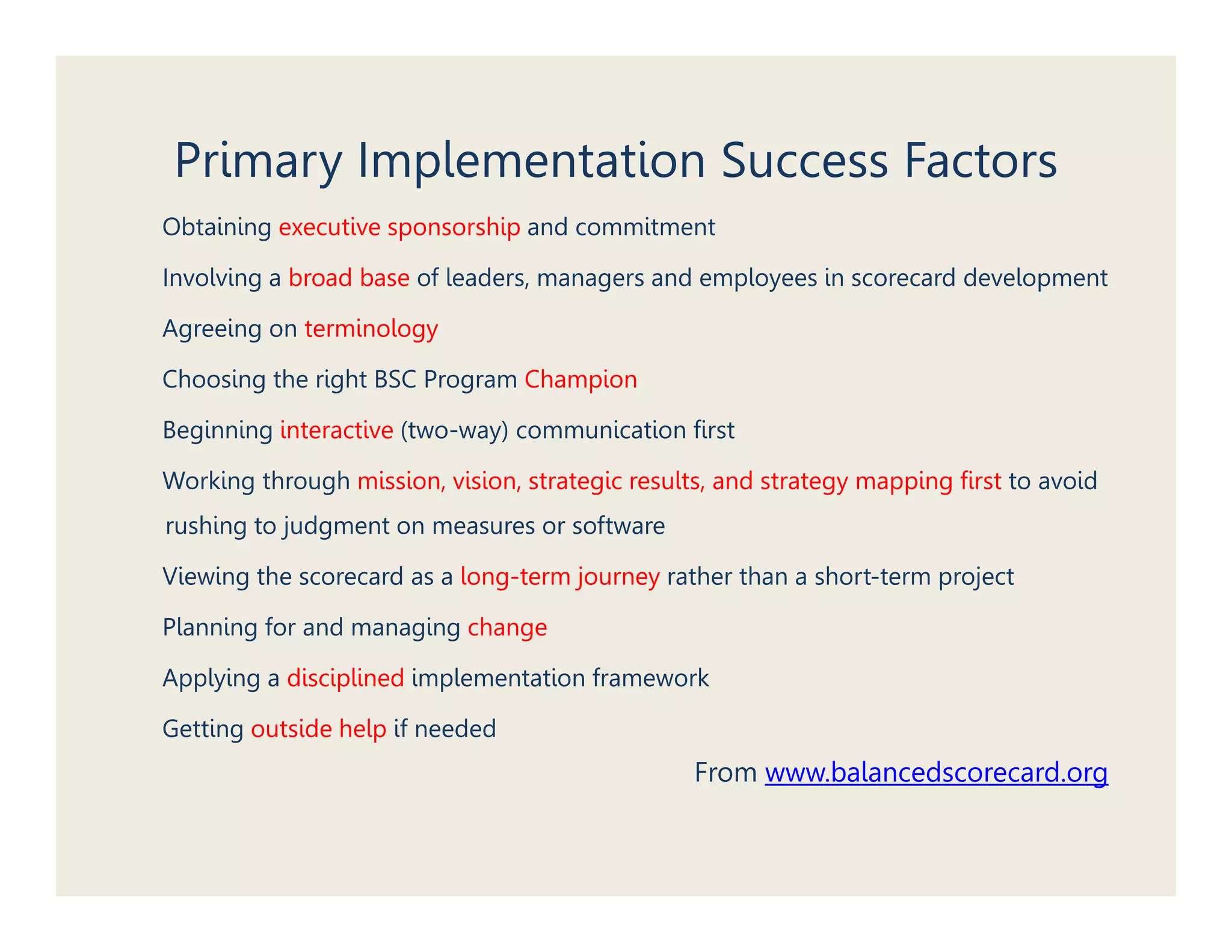 Primary Implementation Success Factors
Obtaining executive sponsorship and commitment

Involving a broad base of leaders, managers and employees in scorecard development

Agreeing on terminology

Choosing the right BSC Program Champion

Beginning interactive (two-way) communication first

Working through mission, vision, strategic results, and strategy mapping first to avoid
rushing to judgment on measures or software
      g j g

Viewing the scorecard as a long-term journey rather than a short-term project

Planning for and managing change

Applying a disciplined implementation framework

Getting outside help if needed
                                                 From www balancedscorecard org
                                                      www.balancedscorecard.org
 
