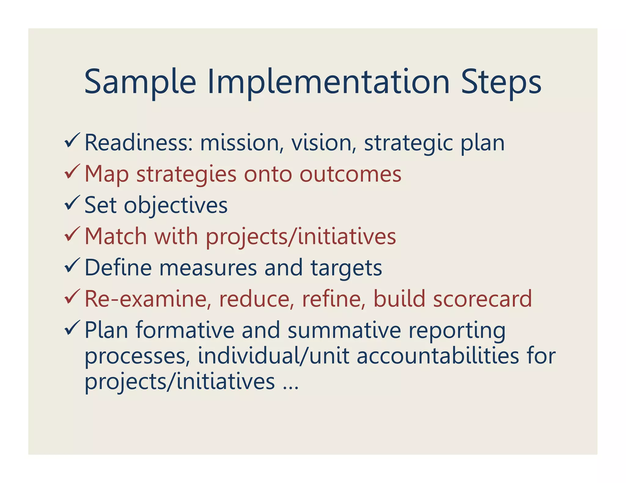 Sample Implementation Steps
Readiness: mission, vision, strategic plan
Map strategies onto outcomes
Set objectives
Match with projects/initiatives
Define measures and targets
Re-examine, reduce, refine, build scorecard
Plan formative and summative reporting
processes, individual/unit accountabilities for
p j
projects/initiatives …
 