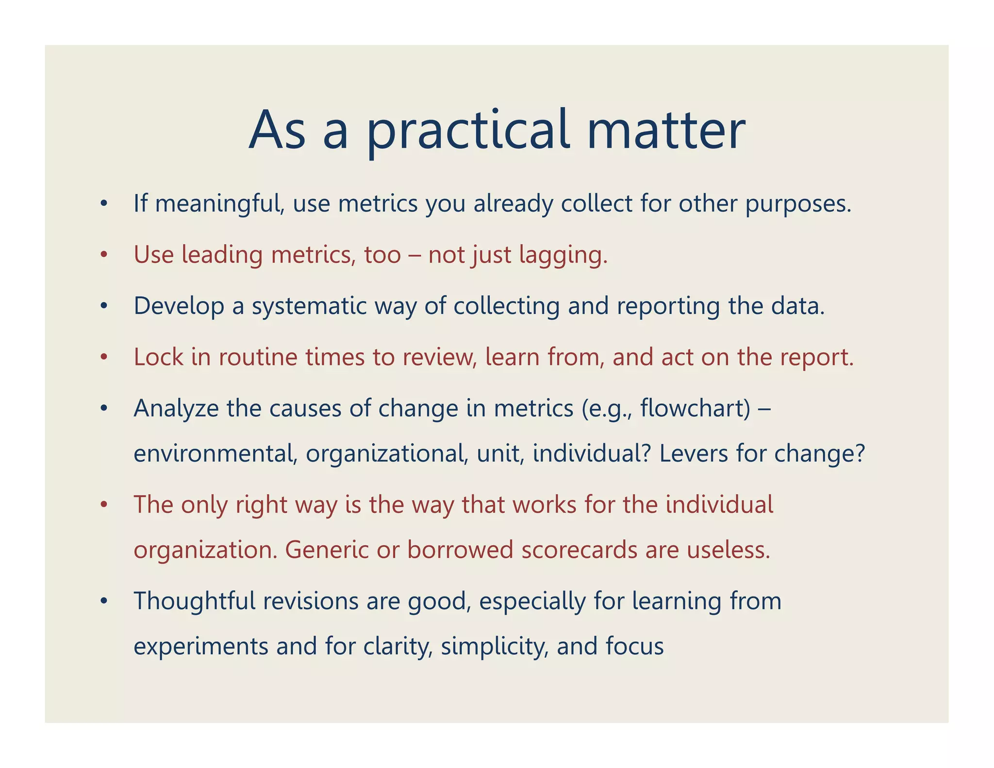 As a practical matter
•   If meaningful, use metrics you already collect for other purposes.

•   Use leading metrics, too – not just lagging.

•   Develop a systematic way of collecting and reporting the data.

•   Lock in routine times to review, learn from, and act on the report.

•   Analyze the causes of change in metrics (e.g., flowchart) –
    environmental, organizational, unit, individual? Levers for change?

•   The only right way is the way that works for the individual
    organization. Generic or borrowed scorecards are useless.

•   Thoughtful revisions are good, especially for learning from
    experiments and for clarity, simplicity, and focus
 
