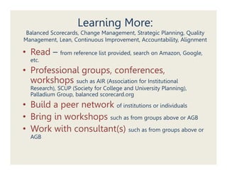 Learning More:
 Balanced Scorecards, Change Management, Strategic Planning, Quality
          Scorecards         Management            Planning
Management, Lean, Continuous Improvement, Accountability, Alignment

• Read – from reference list provided, search on Amazon, Google,
  etc.
• Professional groups, conferences,
  workshops such as AIR (Association for Institutional
      k h
  Research), SCUP (Society for College and University Planning),
  Palladium Group, balanced scorecard.org
• Build a peer network of institutions or individuals
• Bring in workshops such as from groups above or AGB
      g            p               g p

• Work with consultant(s) such as from groups above or
  AGB
 