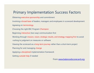 Primary Implementation Success Factors
Obtaining executive sponsorship and commitment

Involving a broad base of leaders, managers and employees in scorecard development

Agreeing on terminology

Choosing the right BSC Program Champion

Beginning interactive (two-way) communication first

Working through mission, vision, strategic results, and strategy mapping first to avoid
rushing to judgment on measures or software
      g j g

Viewing the scorecard as a long-term journey rather than a short-term project

Planning for and managing change

Applying a disciplined implementation framework

Getting outside help if needed
                                                 From www balancedscorecard org
                                                      www.balancedscorecard.org
 