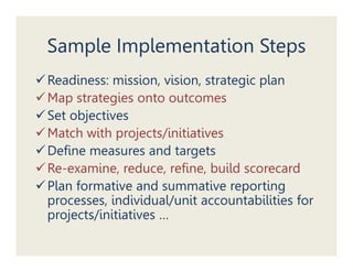 Sample Implementation Steps
Readiness: mission, vision, strategic plan
Map strategies onto outcomes
Set objectives
Match with projects/initiatives
Define measures and targets
Re-examine, reduce, refine, build scorecard
Plan formative and summative reporting
processes, individual/unit accountabilities for
p j
projects/initiatives …
 