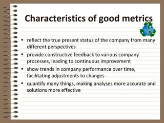 Characteristics of good metrics

• reflect the true present status of the company from many
  different perspectives
• provide constructive feedback to various company
  processes, leading to continuous improvement
• show trends in company performance over time,
  facilitating adjustments to changes
• quantify many things, making analyses more accurate and
  solutions more effective
 