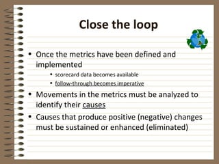 Close the loop

• Once the metrics have been defined and
  implemented
      • scorecard data becomes available
      • follow-through becomes imperative
• Movements in the metrics must be analyzed to
  identify their causes
• Causes that produce positive (negative) changes
  must be sustained or enhanced (eliminated)
 