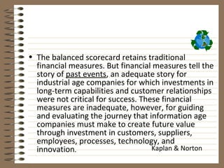 • The balanced scorecard retains traditional
  financial measures. But financial measures tell the
  story of past events, an adequate story for
  industrial age companies for which investments in
  long-term capabilities and customer relationships
  were not critical for success. These financial
  measures are inadequate, however, for guiding
  and evaluating the journey that information age
  companies must make to create future value
  through investment in customers, suppliers,
  employees, processes, technology, and
  innovation.                       Kaplan & Norton
 