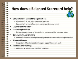 How does a Balanced Scorecard help?

•   Comprehensive view of the organization
     – Covers financial and non-financial perspectives
     – Covers short-term and long-term planning and measurement
•   Lag and lead indicators
•   Translating the vision
     – Forces managers to agree on metrics for operationalizing company vision
•   Communicating and linking
     – Connects individual and departmental performance measures to corporate vision
•   Business Planning
     – Integration of functions so that budgets support long term goals
•   Feedback and Learning
     – Helps course correction and rethink measures
 