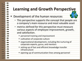 Learning and Growth Perspective
• Development of the human resources
  – This perspective supports the concept that people are
    a company's main resource and most valuable asset
  – metrics defined for this perspective must measure
    various aspects of employee improvement, growth,
    and satisfaction.
     • personnel training and improvement
     • cultivation of corporate culture
     • organizational development, including the nurturing of
       corporate experts, gurus, and mentors
     • setting up of fast and efficient knowledge transfer
       infrastructure
     • opening up of communication lines among personnel
 