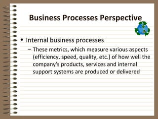 Business Processes Perspective

• Internal business processes
  – These metrics, which measure various aspects
    (efficiency, speed, quality, etc.) of how well the
    company's products, services and internal
    support systems are produced or delivered
 
