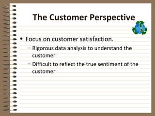 The Customer Perspective

• Focus on customer satisfaction.
  – Rigorous data analysis to understand the
    customer
  – Difficult to reflect the true sentiment of the
    customer
 