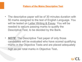 Pattern of the Mains Descriptive Test
• The descriptive paper will be of 30 minutes duration with
50 marks assigned to the test of English Language. You
will be tested on Letter Writing & Essay. You will be
needed to secure passing marks to qualify the
Descriptive Test, to be decided by the Bank.
• NOTE: The Descriptive Test paper of only those
candidates will be evaluated who have scored qualifying
marks in the Objective Tests and are placed adequately
high as per total marks in Objective Test.
 