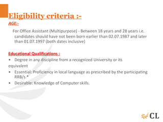 Eligibility criteria :-
AGE:-
For Office Assistant (Multipurpose) - Between 18 years and 28 years i.e.
candidates should have not been born earlier than 02.07.1987 and later
than 01.07.1997 (both dates inclusive)
Educational Qualifications :
• Degree in any discipline from a recognized University or its
equivalent
• Essential: Proficiency in local language as prescribed by the participating
RRB/s *
• Desirable: Knowledge of Computer skills.
 