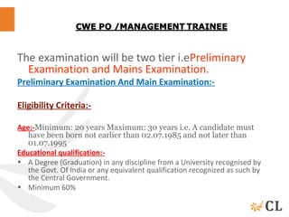 The examination will be two tier i.ePreliminary
Examination and Mains Examination.
Preliminary Examination And Main Examination:-
Eligibility Criteria:-
Age:-Minimum: 20 years Maximum: 30 years i.e. A candidate must
have been born not earlier than 02.07.1985 and not later than
01.07.1995
Educational qualification:-
• A Degree (Graduation) in any discipline from a University recognised by
the Govt. Of India or any equivalent qualification recognized as such by
the Central Government.
• Minimum 60%
 