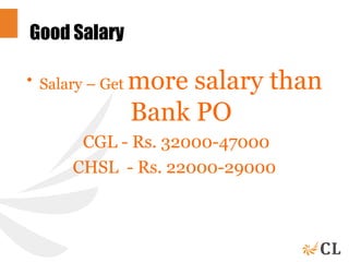 Good Salary
• Salary – Get more salary than
Bank PO
CGL - Rs. 32000-47000
CHSL - Rs. 22000-29000
 